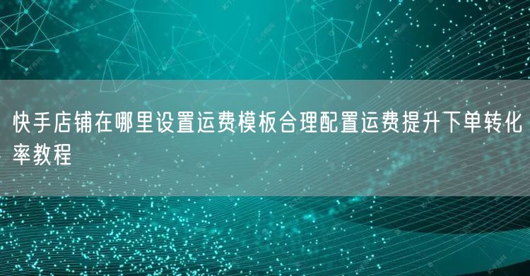 快手店铺在哪里设置运费模板合理配置运费提升下单转化率教程