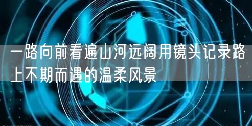 一路向前看遍山河远阔用镜头记录路上不期而遇的温柔风景
