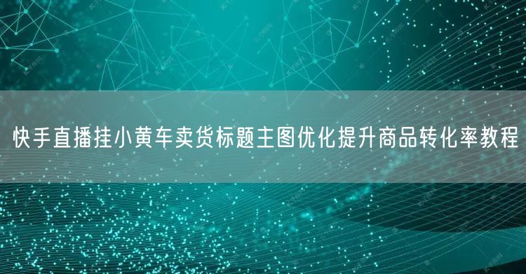 快手直播挂小黄车卖货标题主图优化提升商品转化率教程