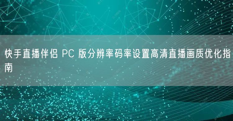 快手直播伴侣 PC 版分辨率码率设置高清直播画质优化指南