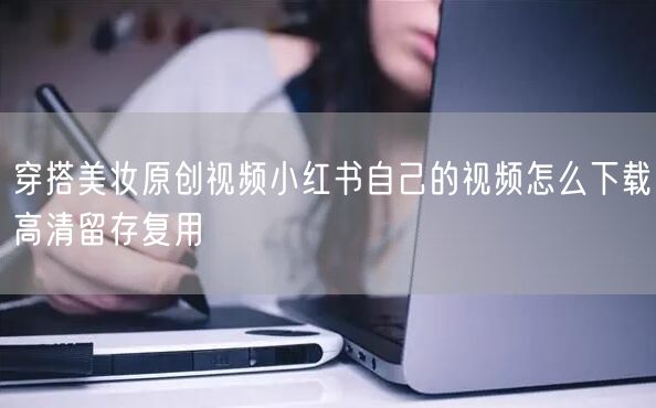 穿搭美妆原创视频小红书自己的视频怎么下载高清留存复用