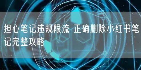 担心笔记违规限流 正确删除小红书笔记完整攻略