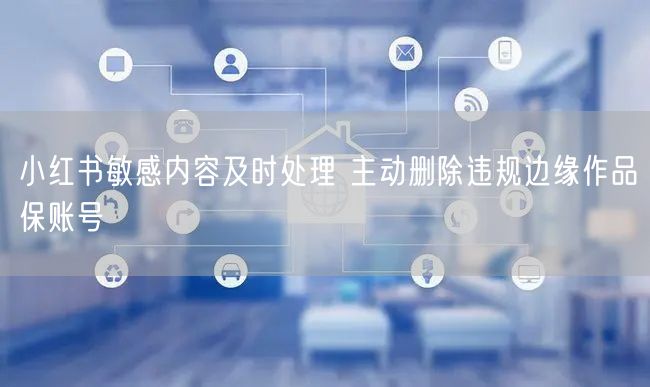 小红书敏感内容及时处理 主动删除违规边缘作品保账号