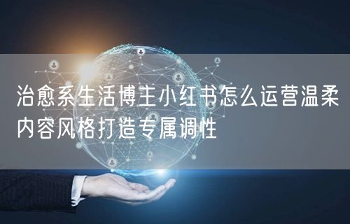 治愈系生活博主小红书怎么运营温柔内容风格打造专属调性