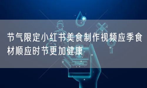 节气限定小红书美食制作视频应季食材顺应时节更加健康