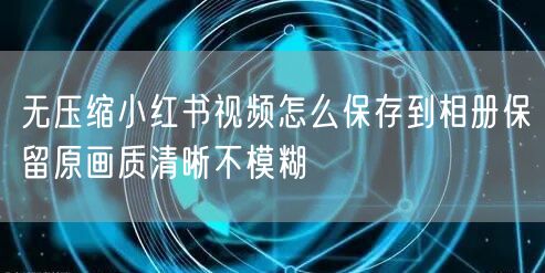 无压缩小红书视频怎么保存到相册保留原画质清晰不模糊