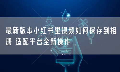 最新版本小红书里视频如何保存到相册 适配平台全新操作