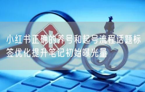 小红书正确的养号和起号流程话题标签优化提升笔记初始曝光量