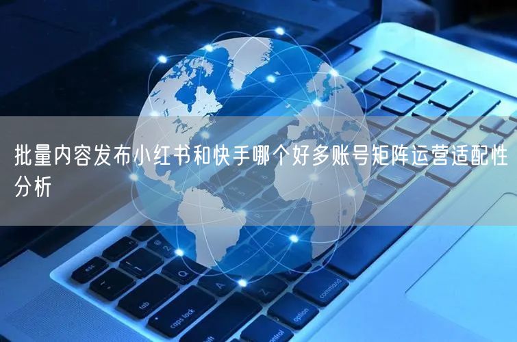 批量内容发布小红书和快手哪个好多账号矩阵运营适配性分析