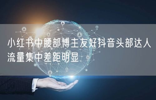 小红书中腰部博主友好抖音头部达人流量集中差距明显