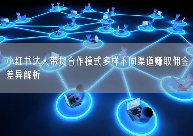 小红书达人带货合作模式多样不同渠道赚取佣金差异解析