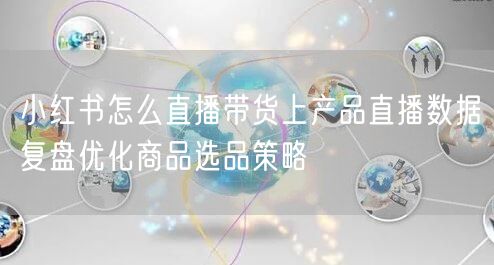 小红书怎么直播带货上产品直播数据复盘优化商品选品策略