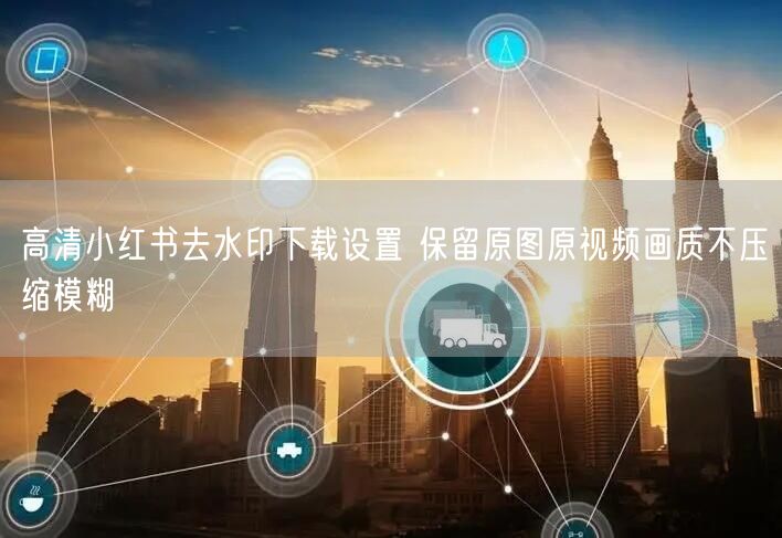 高清小红书去水印下载设置 保留原图原视频画质不压缩模糊
