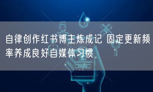 自律创作红书博主炼成记 固定更新频率养成良好自媒体习惯