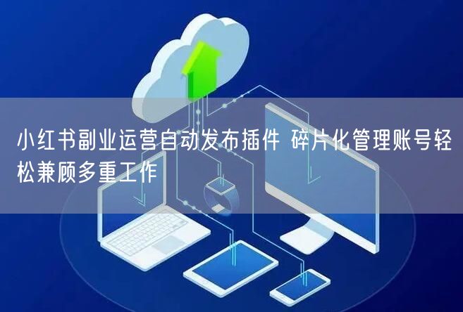 小红书副业运营自动发布插件 碎片化管理账号轻松兼顾多重工作