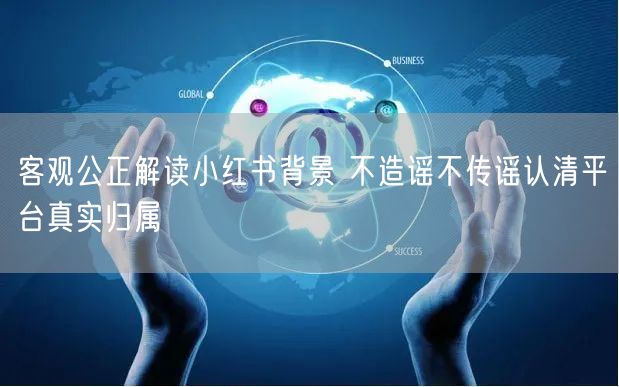 客观公正解读小红书背景 不造谣不传谣认清平台真实归属
