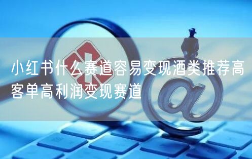 小红书什么赛道容易变现酒类推荐高客单高利润变现赛道
