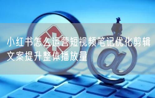 小红书怎么运营短视频笔记优化剪辑文案提升整体播放量