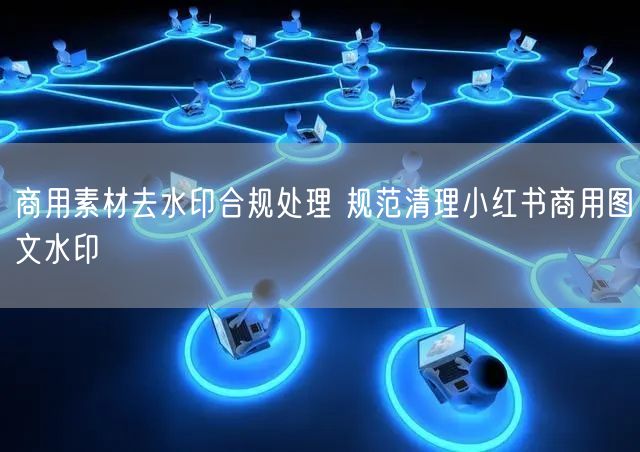 商用素材去水印合规处理 规范清理小红书商用图文水印
