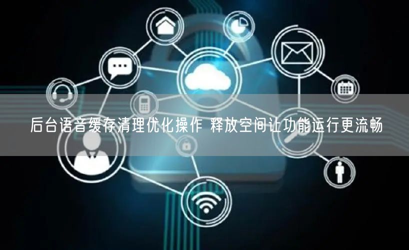 后台语音缓存清理优化操作 释放空间让功能运行更流畅