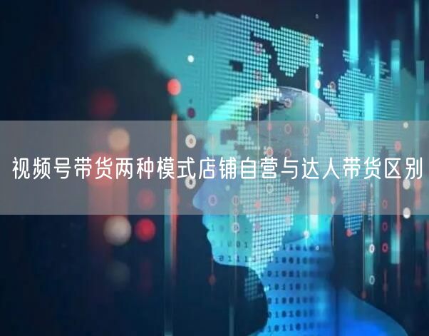 视频号带货两种模式店铺自营与达人带货区别