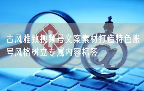 古风雅致视频号文案素材打造特色账号风格树立专属内容标签