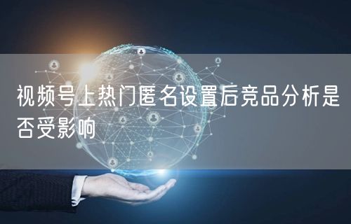 视频号上热门匿名设置后竞品分析是否受影响