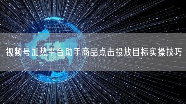 视频号加热平台助手商品点击投放目标实操技巧
