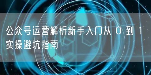 公众号运营解析新手入门从 0 到 1 实操避坑指南
