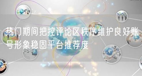 热门期间把控评论区秩序维护良好账号形象稳固平台推荐度