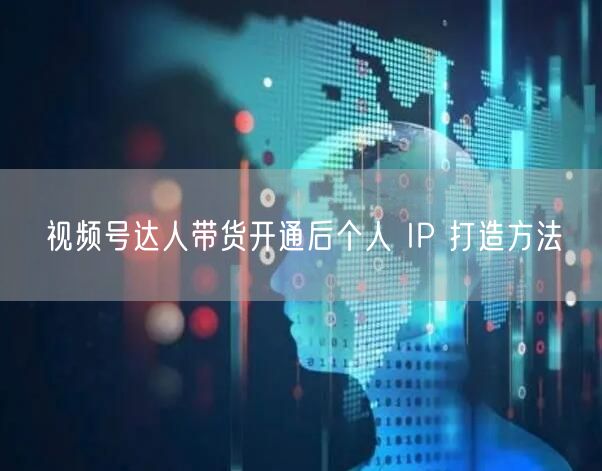 视频号达人带货开通后个人 IP 打造方法