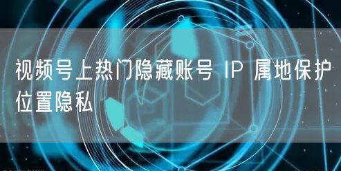 视频号上热门隐藏账号 IP 属地保护位置隐私
