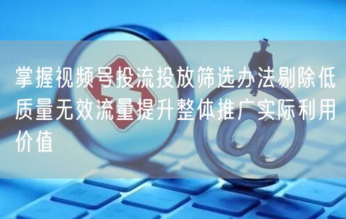 掌握视频号投流投放筛选办法剔除低质量无效流量提升整体推广实际利用价值