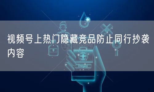 视频号上热门隐藏竞品防止同行抄袭内容