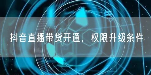 抖音直播带货开通，权限升级条件