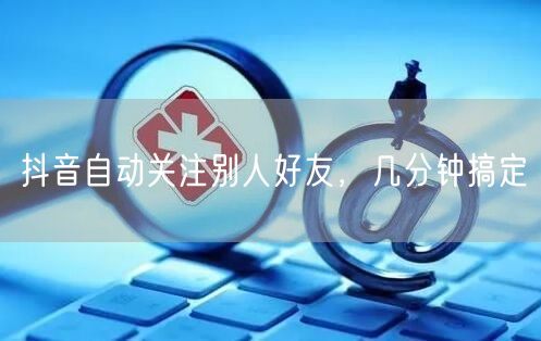 抖音自动关注别人好友，几分钟搞定