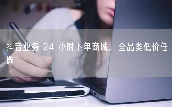抖音业务 24 小时下单商城,全品类低价任选