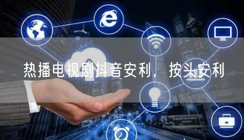 热播电视剧抖音安利，按头安利