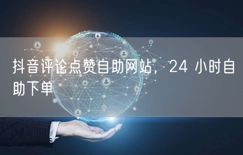 抖音评论点赞自助网站，24 小时自助下单