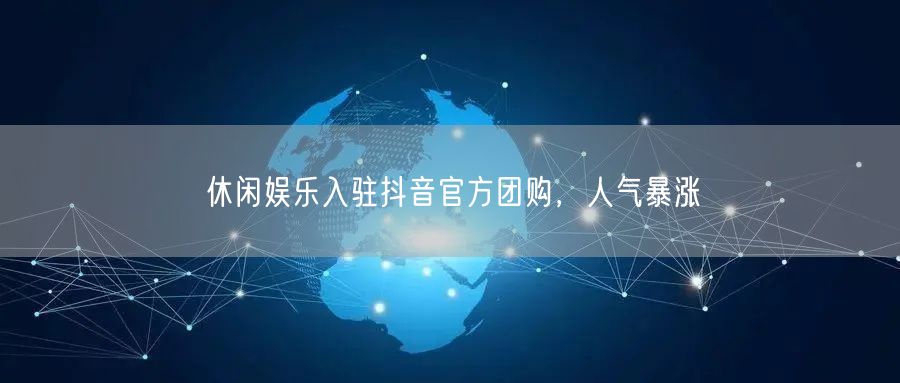 休闲娱乐入驻抖音官方团购，人气暴涨