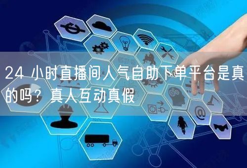 24 小时直播间人气自助下单平台是真的吗？真人互动真假